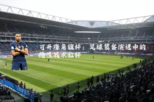 可升降角旗杆:足球装备演进中的隐性战术杠杆
