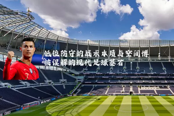 低位防守的战术本质与空间博弈：被误解的现代足球基石