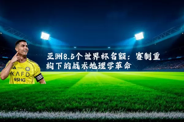 亚洲8.5个世界杯名额：赛制重构下的战术地理学革命